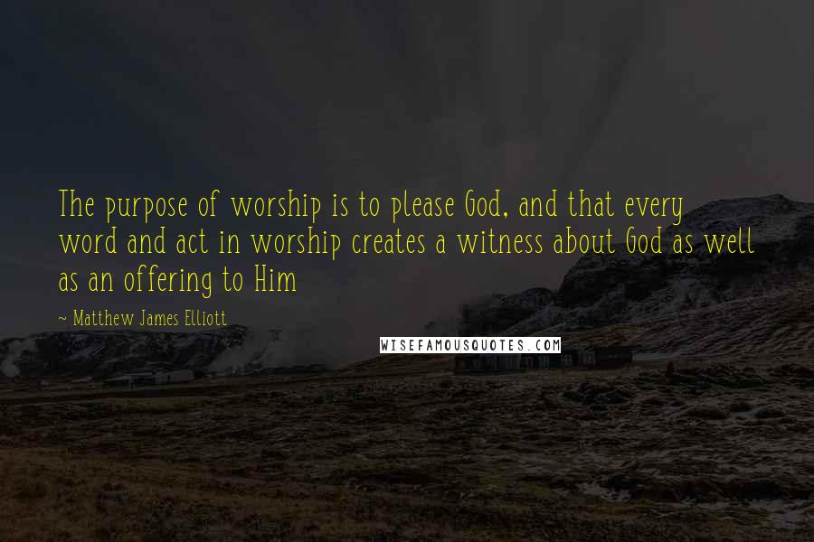 Matthew James Elliott Quotes: The purpose of worship is to please God, and that every word and act in worship creates a witness about God as well as an offering to Him