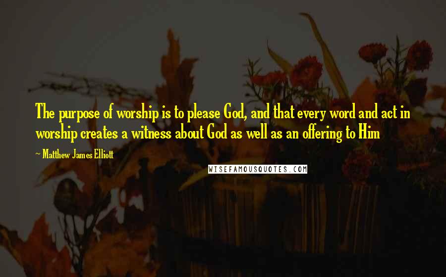 Matthew James Elliott Quotes: The purpose of worship is to please God, and that every word and act in worship creates a witness about God as well as an offering to Him