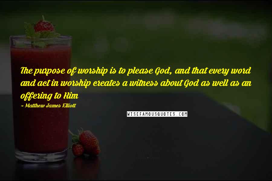 Matthew James Elliott Quotes: The purpose of worship is to please God, and that every word and act in worship creates a witness about God as well as an offering to Him