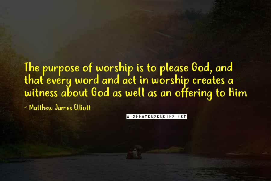 Matthew James Elliott Quotes: The purpose of worship is to please God, and that every word and act in worship creates a witness about God as well as an offering to Him