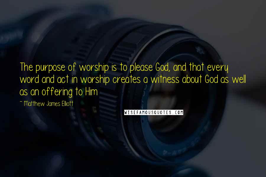 Matthew James Elliott Quotes: The purpose of worship is to please God, and that every word and act in worship creates a witness about God as well as an offering to Him