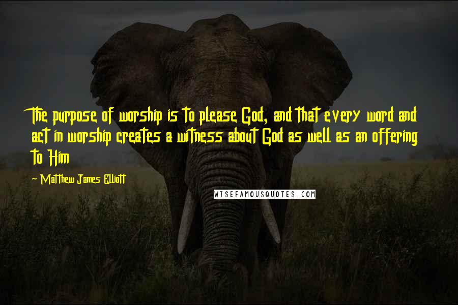 Matthew James Elliott Quotes: The purpose of worship is to please God, and that every word and act in worship creates a witness about God as well as an offering to Him