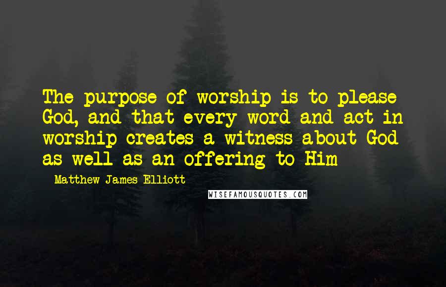 Matthew James Elliott Quotes: The purpose of worship is to please God, and that every word and act in worship creates a witness about God as well as an offering to Him