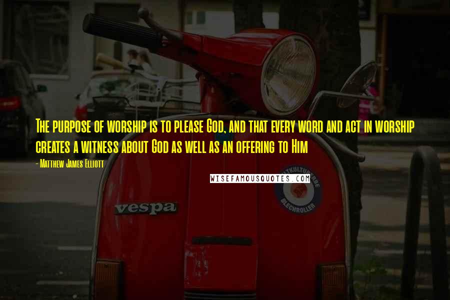 Matthew James Elliott Quotes: The purpose of worship is to please God, and that every word and act in worship creates a witness about God as well as an offering to Him