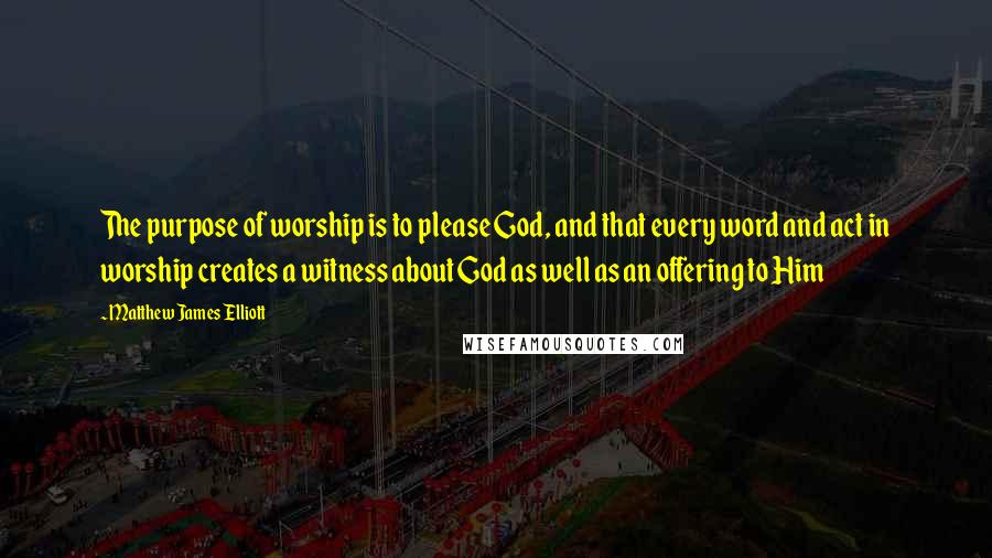 Matthew James Elliott Quotes: The purpose of worship is to please God, and that every word and act in worship creates a witness about God as well as an offering to Him