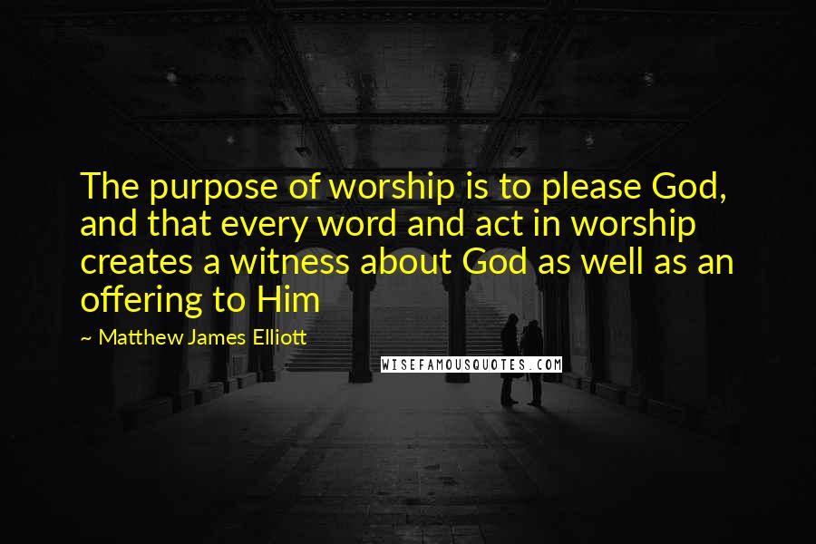 Matthew James Elliott Quotes: The purpose of worship is to please God, and that every word and act in worship creates a witness about God as well as an offering to Him