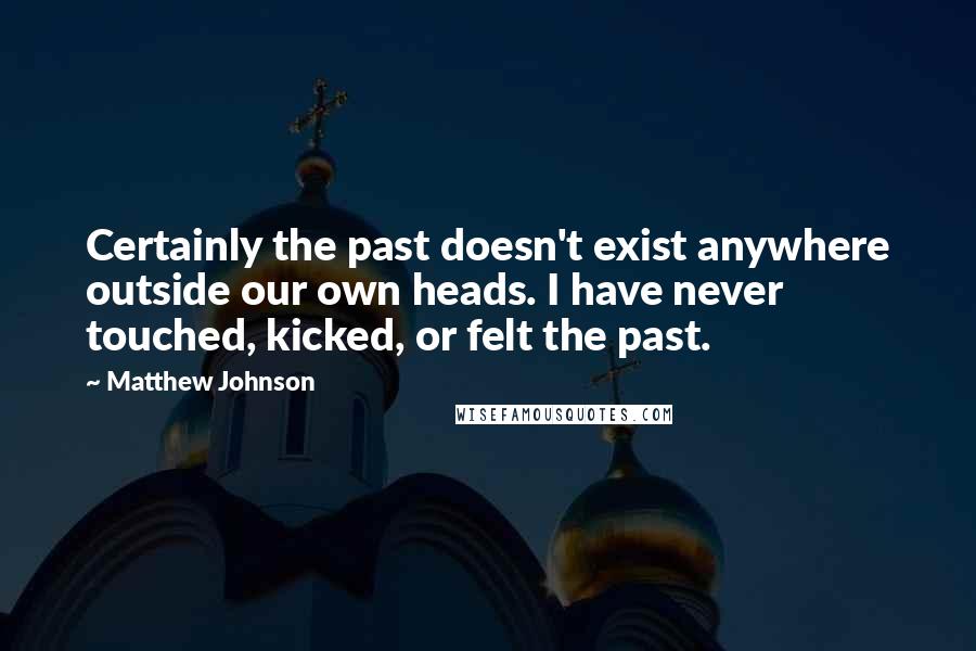 Matthew Johnson Quotes: Certainly the past doesn't exist anywhere outside our own heads. I have never touched, kicked, or felt the past.