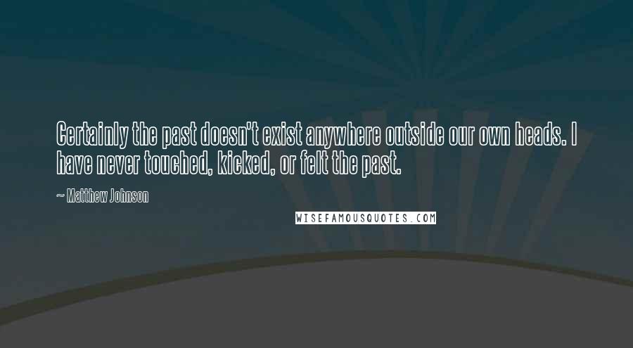 Matthew Johnson Quotes: Certainly the past doesn't exist anywhere outside our own heads. I have never touched, kicked, or felt the past.