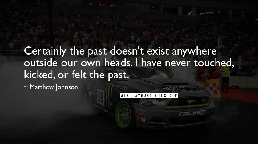 Matthew Johnson Quotes: Certainly the past doesn't exist anywhere outside our own heads. I have never touched, kicked, or felt the past.