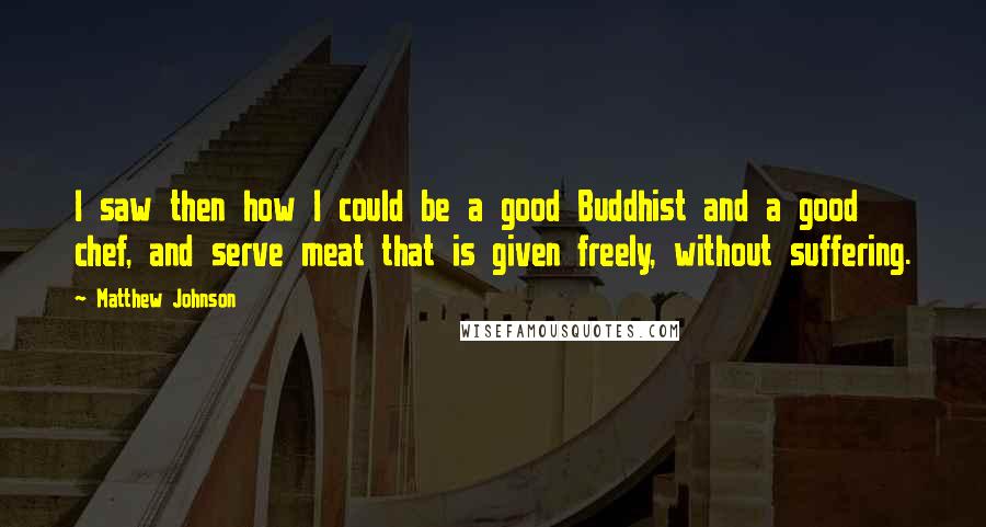 Matthew Johnson Quotes: I saw then how I could be a good Buddhist and a good chef, and serve meat that is given freely, without suffering.