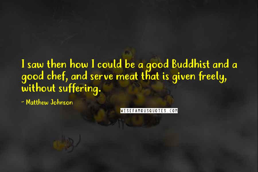 Matthew Johnson Quotes: I saw then how I could be a good Buddhist and a good chef, and serve meat that is given freely, without suffering.