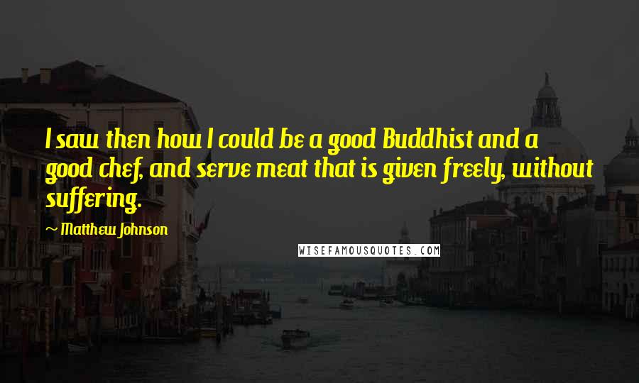 Matthew Johnson Quotes: I saw then how I could be a good Buddhist and a good chef, and serve meat that is given freely, without suffering.