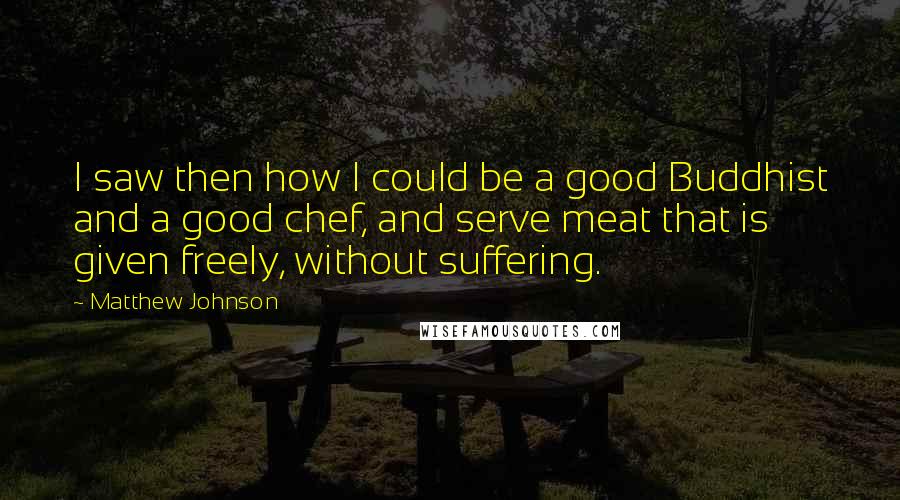 Matthew Johnson Quotes: I saw then how I could be a good Buddhist and a good chef, and serve meat that is given freely, without suffering.