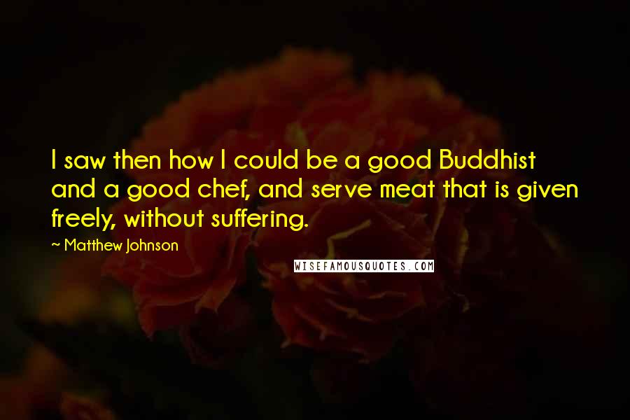 Matthew Johnson Quotes: I saw then how I could be a good Buddhist and a good chef, and serve meat that is given freely, without suffering.