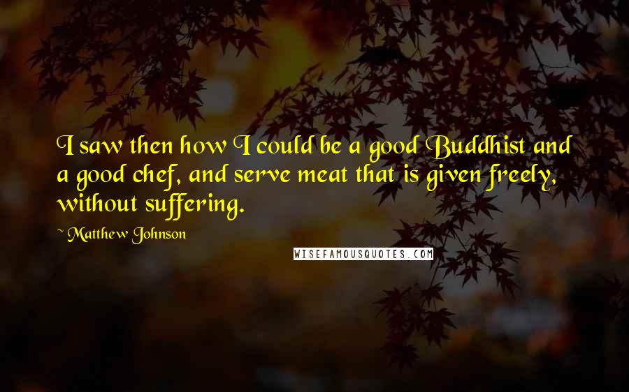 Matthew Johnson Quotes: I saw then how I could be a good Buddhist and a good chef, and serve meat that is given freely, without suffering.