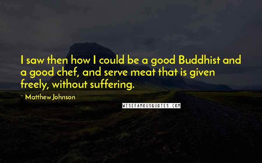 Matthew Johnson Quotes: I saw then how I could be a good Buddhist and a good chef, and serve meat that is given freely, without suffering.