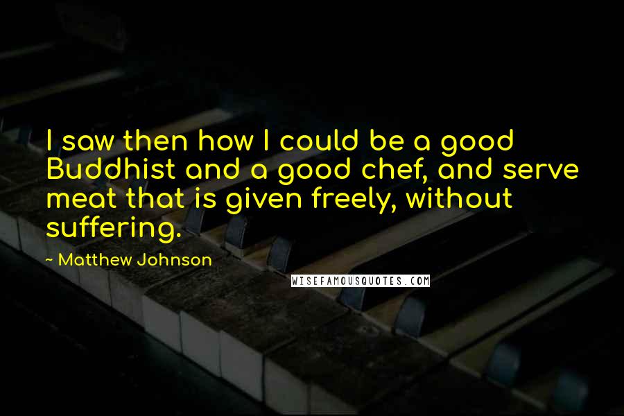 Matthew Johnson Quotes: I saw then how I could be a good Buddhist and a good chef, and serve meat that is given freely, without suffering.