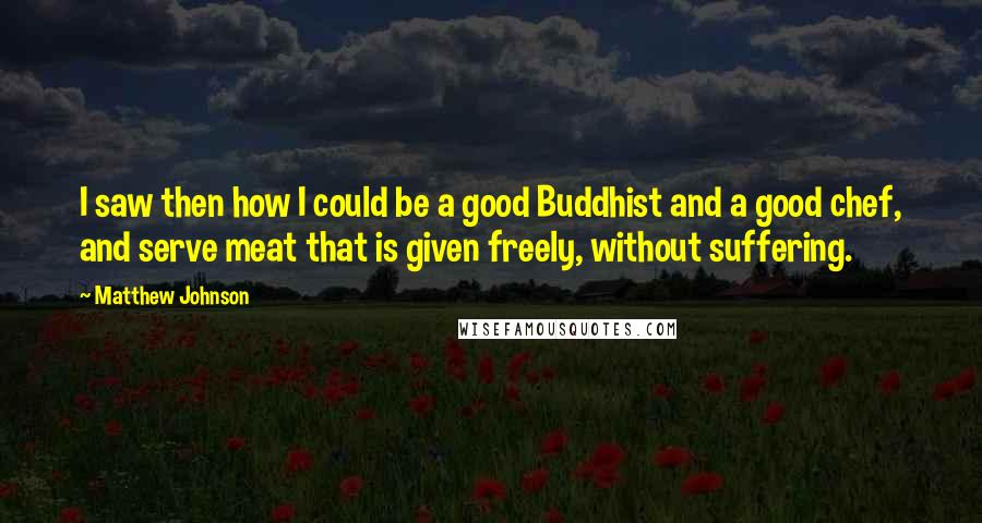 Matthew Johnson Quotes: I saw then how I could be a good Buddhist and a good chef, and serve meat that is given freely, without suffering.