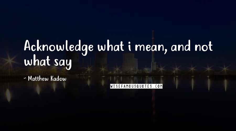 Matthew Kadow Quotes: Acknowledge what i mean, and not what say