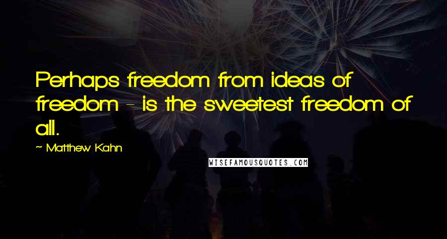 Matthew Kahn Quotes: Perhaps freedom from ideas of freedom - is the sweetest freedom of all.