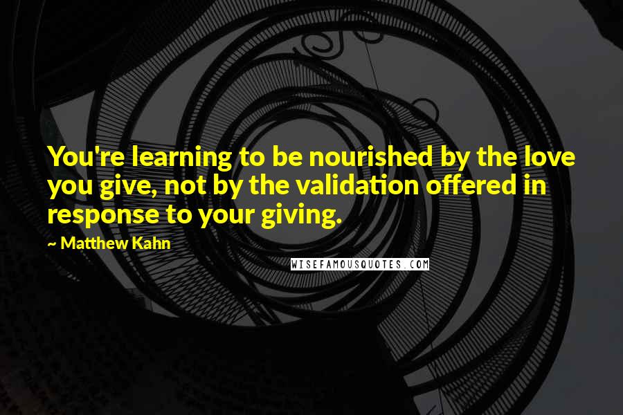 Matthew Kahn Quotes: You're learning to be nourished by the love you give, not by the validation offered in response to your giving.