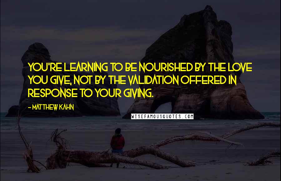 Matthew Kahn Quotes: You're learning to be nourished by the love you give, not by the validation offered in response to your giving.