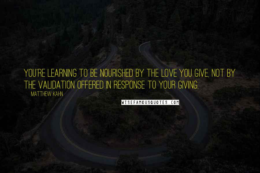 Matthew Kahn Quotes: You're learning to be nourished by the love you give, not by the validation offered in response to your giving.