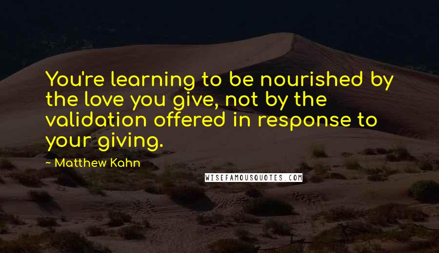 Matthew Kahn Quotes: You're learning to be nourished by the love you give, not by the validation offered in response to your giving.