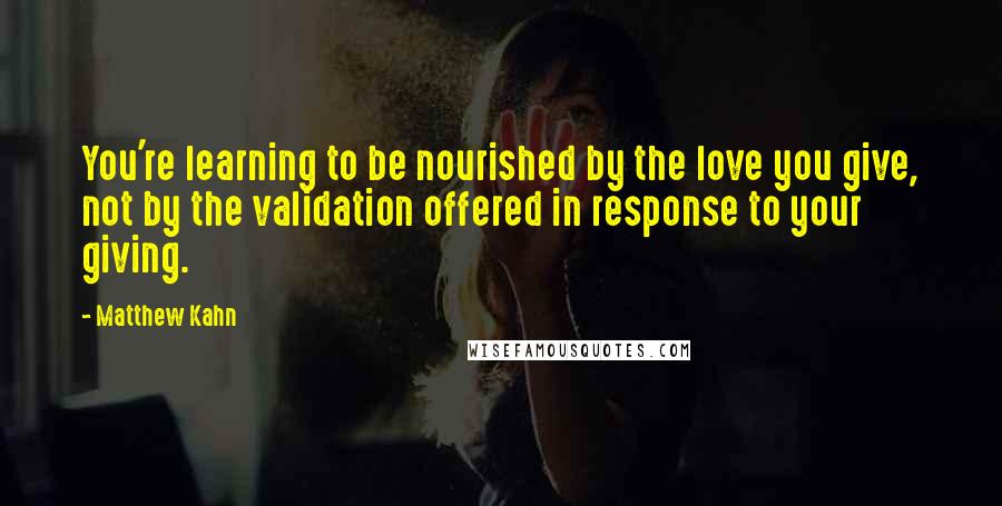 Matthew Kahn Quotes: You're learning to be nourished by the love you give, not by the validation offered in response to your giving.