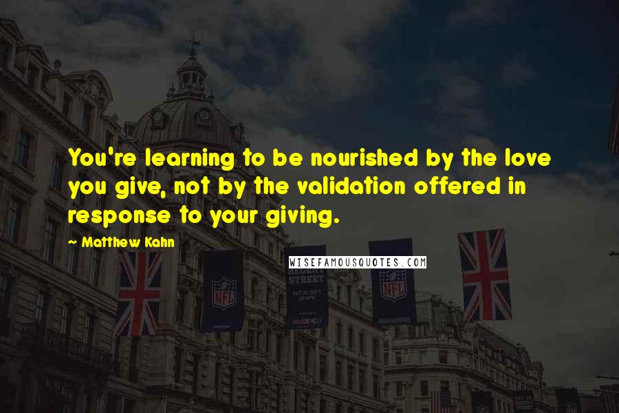 Matthew Kahn Quotes: You're learning to be nourished by the love you give, not by the validation offered in response to your giving.