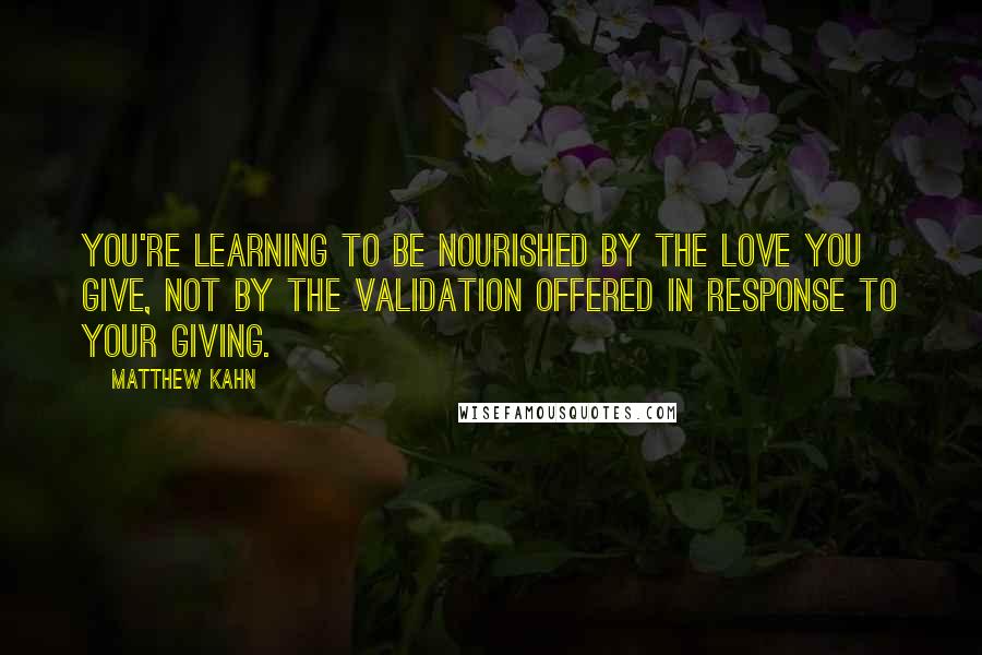 Matthew Kahn Quotes: You're learning to be nourished by the love you give, not by the validation offered in response to your giving.