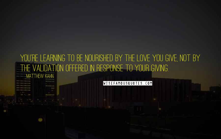 Matthew Kahn Quotes: You're learning to be nourished by the love you give, not by the validation offered in response to your giving.