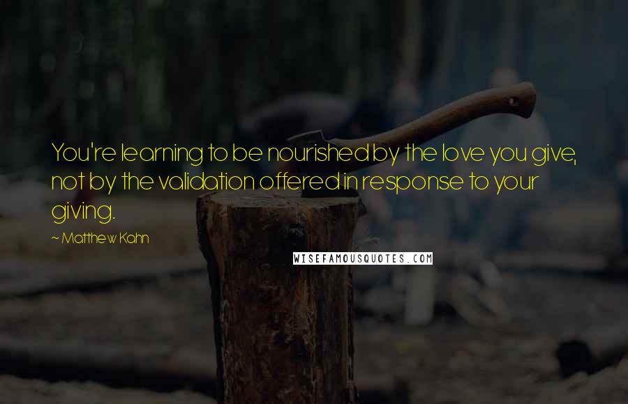 Matthew Kahn Quotes: You're learning to be nourished by the love you give, not by the validation offered in response to your giving.