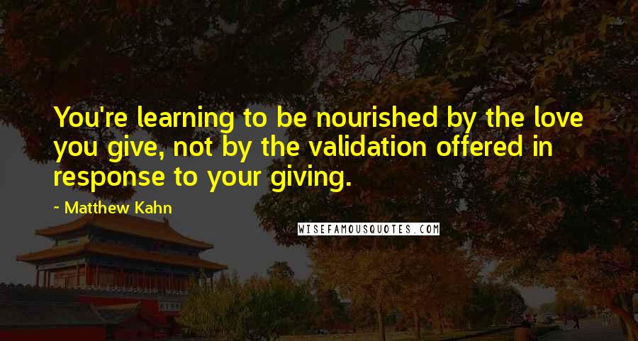 Matthew Kahn Quotes: You're learning to be nourished by the love you give, not by the validation offered in response to your giving.