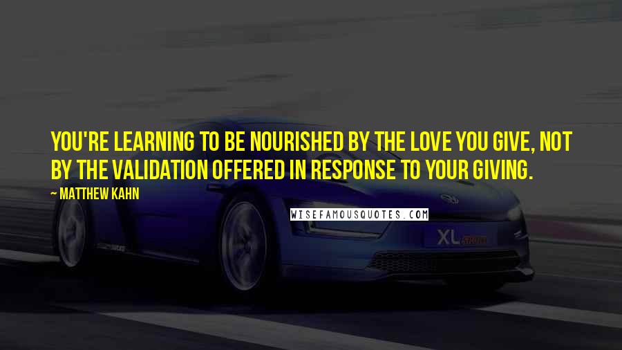 Matthew Kahn Quotes: You're learning to be nourished by the love you give, not by the validation offered in response to your giving.