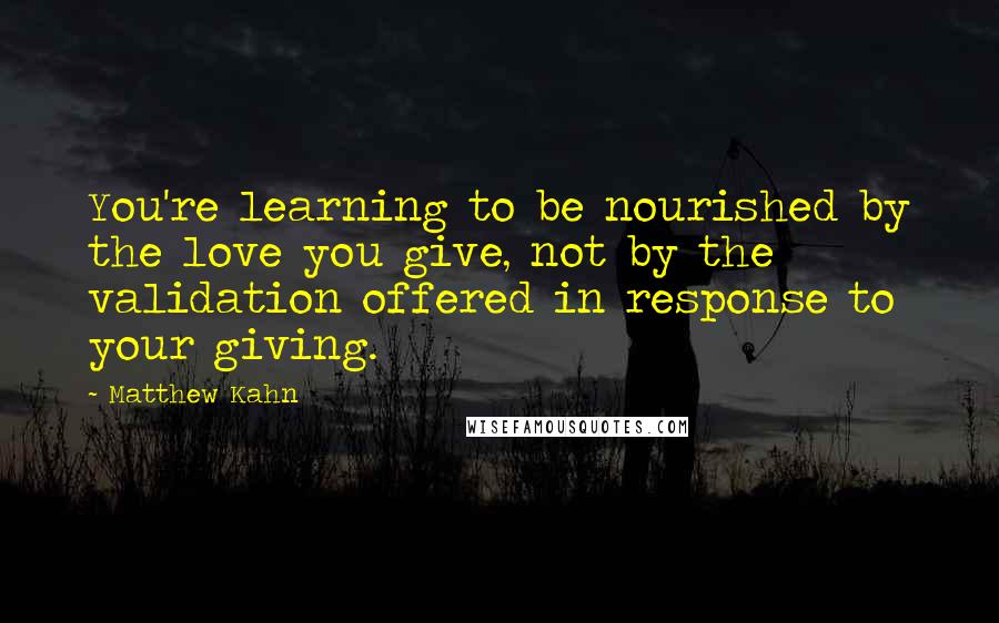 Matthew Kahn Quotes: You're learning to be nourished by the love you give, not by the validation offered in response to your giving.
