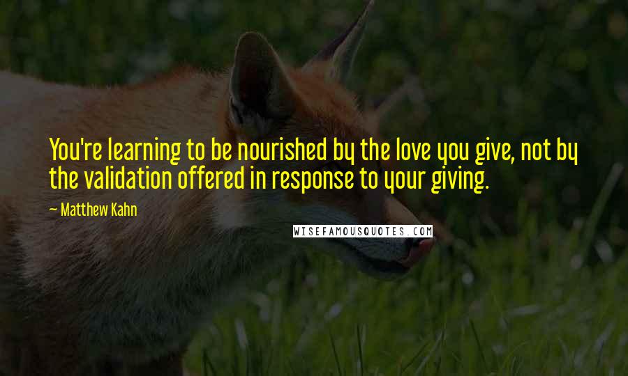 Matthew Kahn Quotes: You're learning to be nourished by the love you give, not by the validation offered in response to your giving.