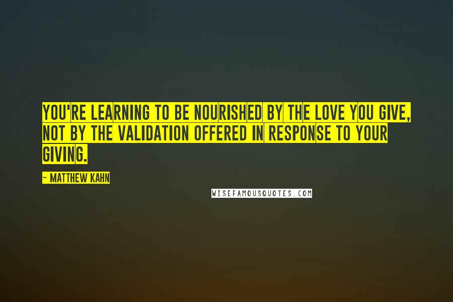 Matthew Kahn Quotes: You're learning to be nourished by the love you give, not by the validation offered in response to your giving.