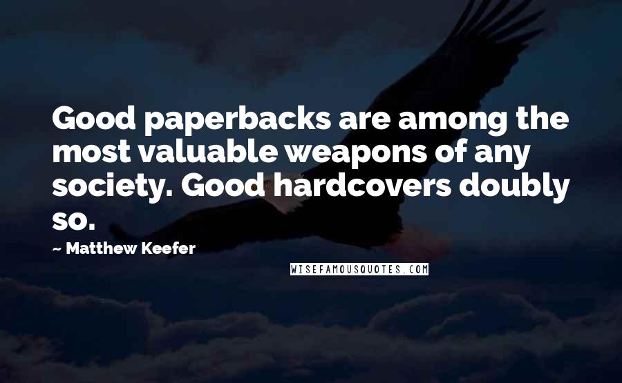 Matthew Keefer Quotes: Good paperbacks are among the most valuable weapons of any society. Good hardcovers doubly so.