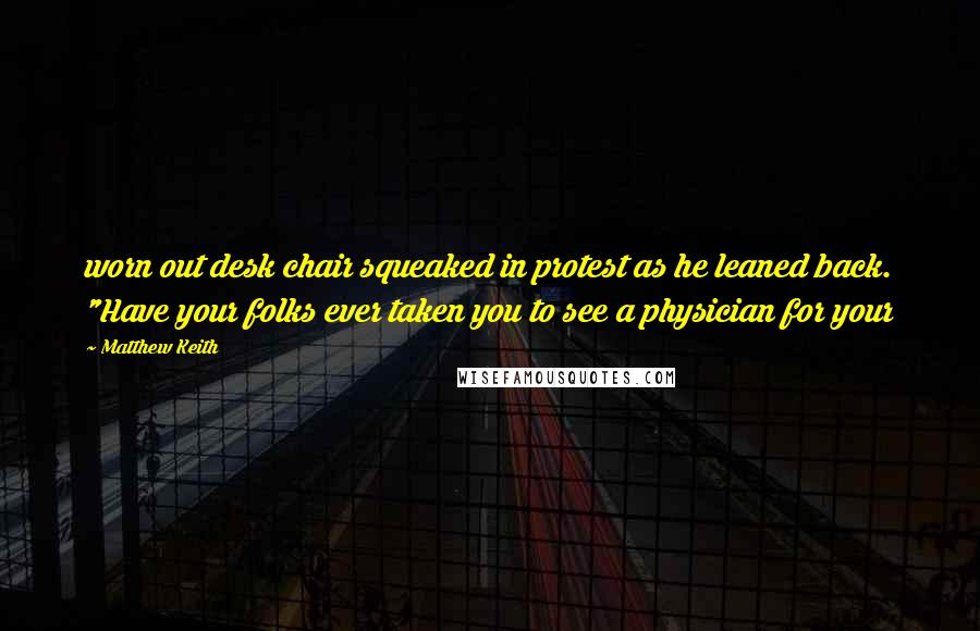 Matthew Keith Quotes: worn out desk chair squeaked in protest as he leaned back. "Have your folks ever taken you to see a physician for your