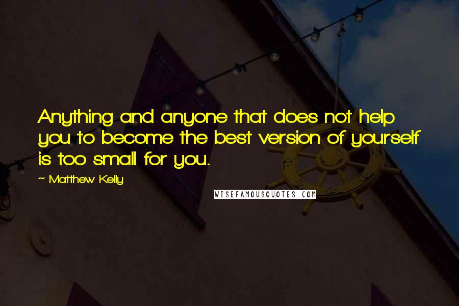 Matthew Kelly Quotes: Anything and anyone that does not help you to become the best version of yourself is too small for you.