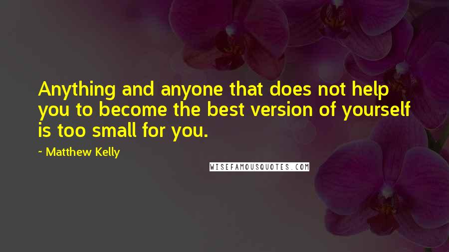 Matthew Kelly Quotes: Anything and anyone that does not help you to become the best version of yourself is too small for you.