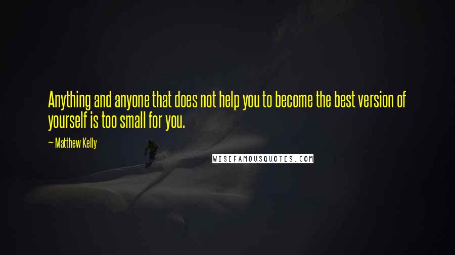 Matthew Kelly Quotes: Anything and anyone that does not help you to become the best version of yourself is too small for you.