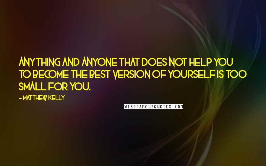 Matthew Kelly Quotes: Anything and anyone that does not help you to become the best version of yourself is too small for you.