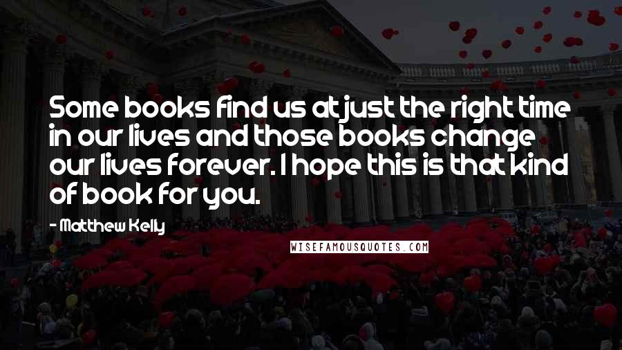 Matthew Kelly Quotes: Some books find us at just the right time in our lives and those books change our lives forever. I hope this is that kind of book for you.