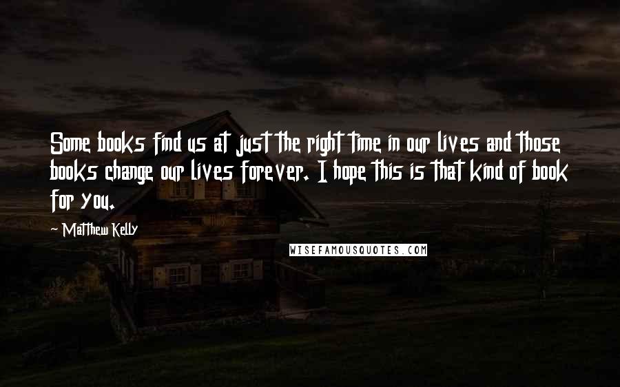 Matthew Kelly Quotes: Some books find us at just the right time in our lives and those books change our lives forever. I hope this is that kind of book for you.