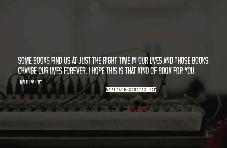 Matthew Kelly Quotes: Some books find us at just the right time in our lives and those books change our lives forever. I hope this is that kind of book for you.