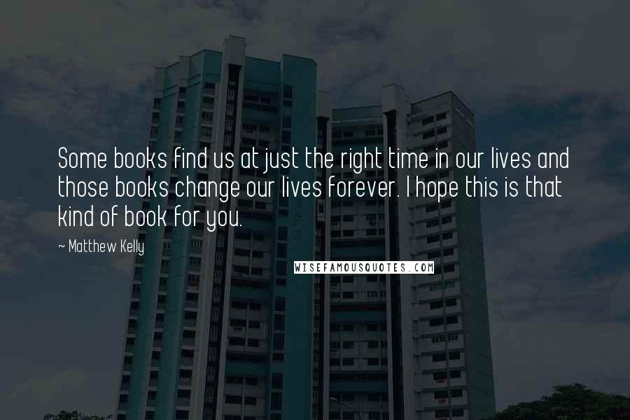 Matthew Kelly Quotes: Some books find us at just the right time in our lives and those books change our lives forever. I hope this is that kind of book for you.