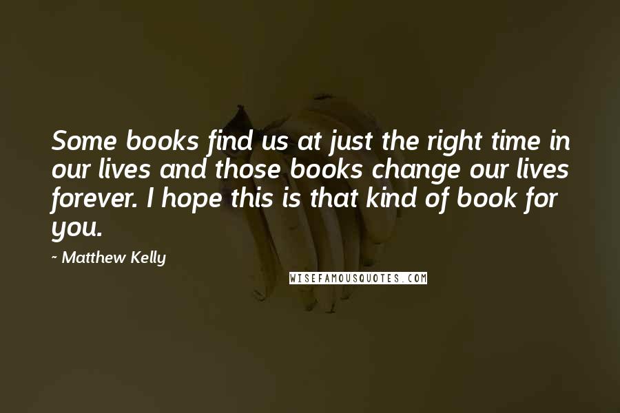 Matthew Kelly Quotes: Some books find us at just the right time in our lives and those books change our lives forever. I hope this is that kind of book for you.