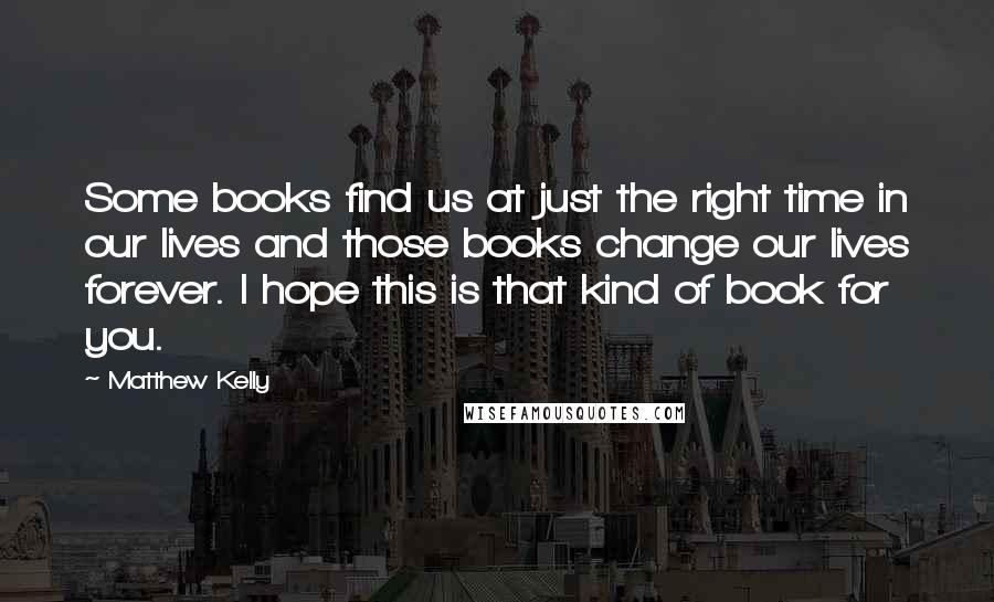 Matthew Kelly Quotes: Some books find us at just the right time in our lives and those books change our lives forever. I hope this is that kind of book for you.